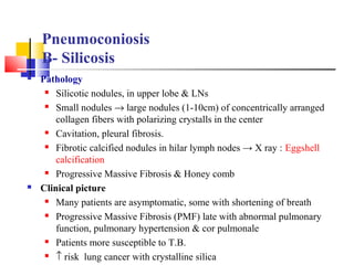  Pathology
 Silicotic nodules, in upper lobe & LNs
 Small nodules → large nodules (1-10cm) of concentrically arranged
collagen fibers with polarizing crystalls in the center
 Cavitation, pleural fibrosis.
 Fibrotic calcified nodules in hilar lymph nodes → X ray : Eggshell
calcification
 Progressive Massive Fibrosis & Honey comb
 Clinical picture
 Many patients are asymptomatic, some with shortening of breath
 Progressive Massive Fibrosis (PMF) late with abnormal pulmonary
function, pulmonary hypertension & cor pulmonale
 Patients more susceptible to T.B.
 ↑ risk lung cancer with crystalline silica
Pneumoconiosis
B- Silicosis
 