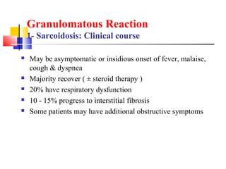  May be asymptomatic or insidious onset of fever, malaise,
cough & dyspnea
 Majority recover ( ± steroid therapy )
 20% have respiratory dysfunction
 10 - 15% progress to interstitial fibrosis
 Some patients may have additional obstructive symptoms
Granulomatous Reaction
1- Sarcoidosis: Clinical course
 