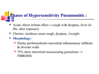Phases of Hypersensitivity Pneumonitis :
 Acute: direct irritant effect→ cough with dyspnea, fever (4-
8hr. after exposure)
 Chronic: insidious onset cough, dyspnea, ↓weight.
 Morphology:
 Patchy peribronchiolar interstitial inflammatory infiltrate
& alveolar walls
 75% show interstitial noncaseating granuloma →
FIBROSIS
 