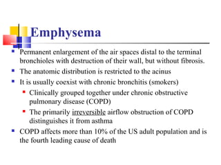 Emphysema
 Permanent enlargement of the air spaces distal to the terminal
bronchioles with destruction of their wall, but without fibrosis.
 The anatomic distribution is restricted to the acinus
 It is usually coexist with chronic bronchitis (smokers)
 Clinically grouped together under chronic obstructive
pulmonary disease (COPD)
 The primarily irreversible airflow obstruction of COPD
distinguishes it from asthma
 COPD affects more than 10% of the US adult population and is
the fourth leading cause of death
 