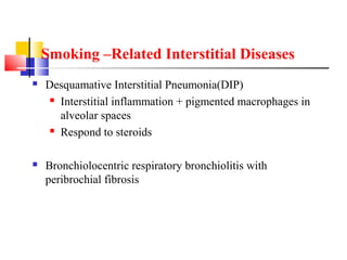 Smoking –Related Interstitial Diseases
 Desquamative Interstitial Pneumonia(DIP)
 Interstitial inflammation + pigmented macrophages in
alveolar spaces
 Respond to steroids
 Bronchiolocentric respiratory bronchiolitis with
peribrochial fibrosis
 