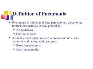 Definition of Pneumonia
 Pneumonia is infection of lung parenchyma, distal to the
terminal bronchioles. It may present as:
 Acute disease
 Chronic disease
 Acute bacterial pneumonias can present as one of two
anatomic and radiographic patterns,
 Bronchopneumonia
 Lobar pneumonia:
 