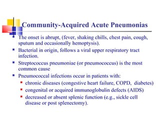 Community-Acquired Acute Pneumonias
 The onset is abrupt, (fever, shaking chills, chest pain, cough,
sputum and occasionally hemoptysis).
 Bacterial in origin, follows a viral upper respiratory tract
infection.
 Streptococcus pneumoniae (or pneumococcus) is the most
common cause
 Pneumococcal infections occur in patients with:
 chronic diseases (congestive heart failure, COPD, diabetes)
 congenital or acquired immunoglobulin defects (AIDS)
 decreased or absent splenic function (e.g., sickle cell
disease or post splenectomy).
 