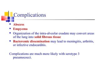 Complications
 Abscess
 Empyema
 Organization of the intra-alveolar exudate may convert areas
of the lung into solid fibrous tissue
 Bacteremic dissemination may lead to meningitis, arthritis,
or infective endocarditis.
Complications are much more likely with serotype 3
pneumococci.
 