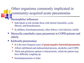 Other organisms commonly implicated in
community-acquired acute pneumonias
 Haemophilus influenzae
 Individuals at risk include those with chronic bronchitis, cystic
fibrosis, and bronchiectasis.

In children, bronchopneumonia, often follows viral infection, (mild).
 Moraxella catarrhalis cause pneumonia in COPD patients and
elderly
 Klebsiella pneumoniae
 It is the most frequent cause of gram-negative bacterial pneumonia.
 Affects debilitated and malnourished persons, alcoholics and COPD.
 Thick and gelatinous sputum is characteristic, which the patient may
have difficulty coughing up.

bronchopneumonia or lobar
 