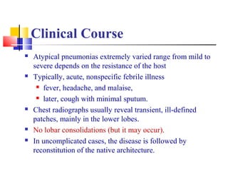 Clinical Course
 Atypical pneumonias extremely varied range from mild to
severe depends on the resistance of the host
 Typically, acute, nonspecific febrile illness
 fever, headache, and malaise,
 later, cough with minimal sputum.
 Chest radiographs usually reveal transient, ill-defined
patches, mainly in the lower lobes.
 No lobar consolidations (but it may occur).
 In uncomplicated cases, the disease is followed by
reconstitution of the native architecture.
 