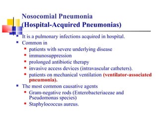 Nosocomial Pneumonia
(Hospital-Acquired Pneumonias)
 It is a pulmonary infections acquired in hospital.
 Common in
 patients with severe underlying disease
 immunosuppression
 prolonged antibiotic therapy
 invasive access devices (intravascular catheters).
 patients on mechanical ventilation (ventilator-associated
pneumonia).
 The most common causative agents
 Gram-negative rods (Enterobacteriaceae and
Pseudomonas species)
 Staphylococcus aureus.
 