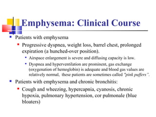 Emphysema: Clinical Course
 Patients with emphysema
 Progressive dyspnea, weight loss, barrel chest, prolonged
expiration (a hunched-over position).

Airspace enlargement is severe and diffusing capacity is low.

Dyspnea and hyperventilation are prominent, gas exchange
(oxygenation of hemoglobin) is adequate and blood gas values are
relatively normal, these patients are sometimes called "pink puffers”.
 Patients with emphysema and chronic bronchitis:
 Cough and wheezing, hypercapnia, cyanosis, chronic
hypoxia, pulmonary hypertension, cor pulmonale (blue
bloaters)
 