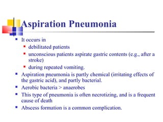 Aspiration Pneumonia
 It occurs in
 debilitated patients
 unconscious patients aspirate gastric contents (e.g., after a
stroke)
 during repeated vomiting.
 Aspiration pneumonia is partly chemical (irritating effects of
the gastric acid), and partly bacterial.
 Aerobic bacteria > anaerobes
 This type of pneumonia is often necrotizing, and is a frequent
cause of death
 Abscess formation is a common complication.
 