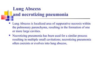 Lung Abscess
and necrotizing pneumonia
 Lung Abscess is localized area of suppurative necrosis within
the pulmonary parenchyma, resulting in the formation of one
or more large cavities.
 Necrotizing pneumonia has been used for a similar process
resulting in multiple small cavitations; necrotizing pneumonia
often coexists or evolves into lung abscess,
 