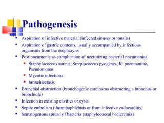 Pathogenesis
 Aspiration of infective material (infected sinuses or tonsils)
 Aspiration of gastric contents, usually accompanied by infectious
organisms from the oropharynx
 Post pneumonic as complication of necrotizing bacterial pneumonias
 Staphylococcus aureus, Streptococcus pyogenes, K. pneumoniae,
Pseudomonas
 Mycotic infections
 bronchiectasis
 Bronchial obstruction (bronchogenic carcinoma obstructing a bronchus or
bronchiole)
 Infection in existing cavities or cysts
 Septic embolism (thrombophlebitis or from infective endocarditis)
 hematogenous spread of bacteria (staphylococcal bacteremia)
 
