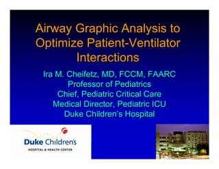 Airway Graphic Analysis to
Optimize Patient-Ventilator
       Interactions
 Ira M. Cheifetz, MD, FCCM, FAARC
        Professor of Pediatrics
     Chief, Pediatric Critical Care
    Medical Director, Pediatric ICU
       Duke Children’s Hospital
 