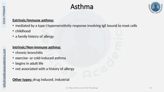 info@medicoseacademics.com
0310-7990649
Dr. Sidra Arshad, Asst. Prof. Physiology 10
Asthma
Extrinsic/Immune asthma:
• mediated by a type I hypersensitivity response involving IgE bound to mast cells
• childhood
• a family history of allergy
Intrinsic/Non-immune asthma:
• chronic bronchitis
• exercise- or cold-induced asthma
• begins in adult life
• not associated with a history of allergy
Other types: drug induced, industrial
 