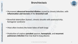 info@medicoseacademics.com
0310-7990649
Dr. Sidra Arshad, Asst. Prof. Physiology 13
Bronchiectasis
• Permanent abnormal bronchial dilation caused by chronic infection, with
inflammation and necrosis of the bronchial wall
• Bronchial obstruction (tumor), chronic sinusitis with postnasal drip,
Kartagener syndrome
• Most often involves the lower lobes of both lungs
• Production of copious purulent sputum, hemoptysis, and recurrent
pulmonary infection that may lead to lung abscess
 
