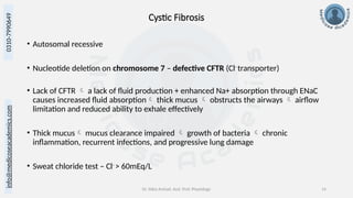 info@medicoseacademics.com
0310-7990649
Dr. Sidra Arshad, Asst. Prof. Physiology 14
Cystic Fibrosis
• Autosomal recessive
• Nucleotide deletion on chromosome 7 – defective CFTR (Cl-
transporter)
• Lack of CFTR  a lack of fluid production + enhanced Na+ absorption through ENaC
causes increased fluid absorption thick mucus  obstructs the airways  airflow
limitation and reduced ability to exhale effectively
• Thick mucus mucus clearance impaired  growth of bacteria  chronic
inflammation, recurrent infections, and progressive lung damage
• Sweat chloride test – Cl-
> 60mEq/L
 