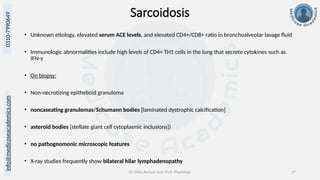 info@medicoseacademics.com
0310-7990649
Dr. Sidra Arshad, Asst. Prof. Physiology 27
Sarcoidosis
• Unknown etiology, elevated serum ACE levels, and elevated CD4+/CD8+ ratio in bronchoalveolar lavage fluid
• Immunologic abnormalities include high levels of CD4+ TH1 cells in the lung that secrete cytokines such as
IFN-γ
• On biopsy:
• Non-necrotizing epithelioid granuloma
• noncaseating granulomas/Schumann bodies [laminated dystrophic calcification]
• asteroid bodies [stellate giant cell cytoplasmic inclusions])
• no pathognomonic microscopic features
• X-ray studies frequently show bilateral hilar lymphadenopathy
 