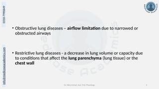 info@medicoseacademics.com
0310-7990649
Dr. Sidra Arshad, Asst. Prof. Physiology 3
• Obstructive lung diseases – airflow limitation due to narrowed or
obstructed airways
• Restrictive lung diseases - a decrease in lung volume or capacity due
to conditions that affect the lung parenchyma (lung tissue) or the
chest wall
 