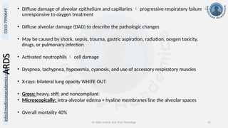 info@medicoseacademics.com
0310-7990649
Dr. Sidra Arshad, Asst. Prof. Physiology 32
ARDS • Diffuse damage of alveolar epithelium and capillaries  progressive respiratory failure 
unresponsive to oxygen treatment
• Diffuse alveolar damage (DAD) to describe the pathologic changes
• May be caused by shock, sepsis, trauma, gastric aspiration, radiation, oxygen toxicity,
drugs, or pulmonary infection
• Activated neutrophils  cell damage
• Dyspnea, tachypnea, hypoxemia, cyanosis, and use of accessory respiratory muscles
• X-rays: bilateral lung opacity WHITE OUT
• Gross: heavy, stiff, and noncompliant
• Microscopically: intra-alveolar edema + hyaline membranes line the alveolar spaces
• Overall mortality 40%
 