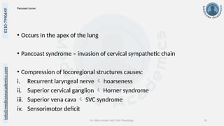 info@medicoseacademics.com
0310-7990649
Dr. Sidra Arshad, Asst. Prof. Physiology 35
Pancoast tumor
• Occurs in the apex of the lung
• Pancoast syndrome – invasion of cervical sympathetic chain
• Compression of locoregional structures causes:
i. Recurrent laryngeal nerve  hoarseness
ii. Superior cervical ganglion  Horner syndrome
iii. Superior vena cava  SVC syndrome
iv. Sensorimotor deficit
 