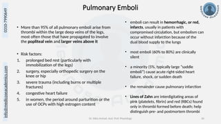 info@medicoseacademics.com
0310-7990649
Dr. Sidra Arshad, Asst. Prof. Physiology 36
Pulmonary Emboli
• More than 95% of all pulmonary emboli arise from
thrombi within the large deep veins of the legs,
most often those that have propagated to involve
the popliteal vein and larger veins above it
• Risk factors:
1. prolonged bed rest (particularly with
immobilization of the legs)
2. surgery, especially orthopedic surgery on the
knee or hip
3. severe trauma (including burns or multiple
fractures)
4. congestive heart failure
5. in women, the period around parturition or the
use of OCPs with high estrogen content
• emboli can result in hemorrhagic, or red,
infarcts, usually in patients with
compromised circulation, but embolism can
occur without infarction because of the
dual blood supply to the lungs
• most emboli (60% to 80%) are clinically
silent
• a minority (5%, typically large “saddle
emboli”) cause acute right-sided heart
failure, shock, or sudden death
• the remainder cause pulmonary infarction
• Lines of Zahn are interdigitating areas of
pink (platelets, fibrin) and red (RBCs) found
only in thrombi formed before death; help
distinguish pre- and postmortem thrombi
 