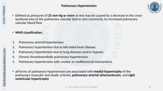 info@medicoseacademics.com
0310-7990649
Dr. Sidra Arshad, Asst. Prof. Physiology 38
Pulmonary Hypertension
• Defined as pressures of 25 mm Hg or more at rest may be caused by a decrease in the cross-
sectional area of the pulmonary vascular bed or, less commonly, by increased pulmonary
vascular blood flow
• WHO classification:
1. Pulmonary arterial hypertension
2. Pulmonary hypertension due to left-sided heart disease
3. Pulmonary hypertension due to lung diseases and/or hypoxia
4. Chronic thromboembolic pulmonary hypertension
5. Pulmonary hypertension with unclear or multifactorial mechanisms
• all forms of pulmonary hypertension are associated with medial hypertrophy of the
pulmonary muscular and elastic arteries, pulmonary arterial atherosclerosis, and right
ventricular hypertrophy
 