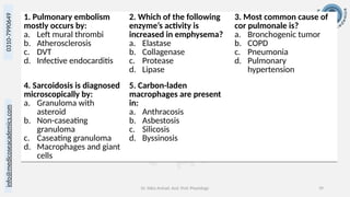 info@medicoseacademics.com
0310-7990649
Dr. Sidra Arshad, Asst. Prof. Physiology 39
1. Pulmonary embolism
mostly occurs by:
a. Left mural thrombi
b. Atherosclerosis
c. DVT
d. Infective endocarditis
2. Which of the following
enzyme’s activity is
increased in emphysema?
a. Elastase
b. Collagenase
c. Protease
d. Lipase
3. Most common cause of
cor pulmonale is?
a. Bronchogenic tumor
b. COPD
c. Pneumonia
d. Pulmonary
hypertension
4. Sarcoidosis is diagnosed
microscopically by:
a. Granuloma with
asteroid
b. Non-caseating
granuloma
c. Caseating granuloma
d. Macrophages and giant
cells
5. Carbon-laden
macrophages are present
in:
a. Anthracosis
b. Asbestosis
c. Silicosis
d. Byssinosis
 