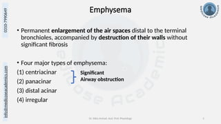 info@medicoseacademics.com
0310-7990649
Dr. Sidra Arshad, Asst. Prof. Physiology 5
Emphysema
• Permanent enlargement of the air spaces distal to the terminal
bronchioles, accompanied by destruction of their walls without
significant fibrosis
• Four major types of emphysema:
(1) centriacinar
(2) panacinar
(3) distal acinar
(4) irregular
Significant
Airway obstruction
 