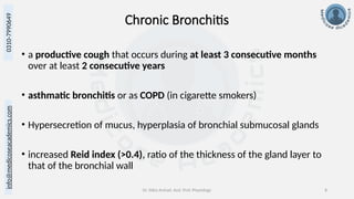 info@medicoseacademics.com
0310-7990649
Dr. Sidra Arshad, Asst. Prof. Physiology 8
Chronic Bronchitis
• a productive cough that occurs during at least 3 consecutive months
over at least 2 consecutive years
• asthmatic bronchitis or as COPD (in cigarette smokers)
• Hypersecretion of mucus, hyperplasia of bronchial submucosal glands
• increased Reid index (>0.4), ratio of the thickness of the gland layer to
that of the bronchial wall
 