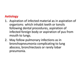Aetiology
1. Aspiration of infected material as in aspiration of
organisms which inhabit teeth or tonsils
following dental procedures, aspiration of
infected foreign body or aspiration of pus from
mouth to lungs.
2. May follow pulmonary infections as in
bronchopneumonia complicating to lung
abscess, bronchiectasis or rarely lobar
pneumonia.
 