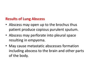 Results of Lung Abscess
• Abscess may open up to the brochus thus
patient produce copious purulent sputum.
• Abscess may perforate into pleural space
resulting in empyema.
• May cause metastatic abscesses formation
including abscess to the brain and other parts
of the body.
 