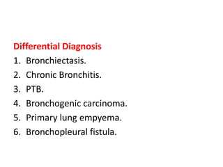 Differential Diagnosis
1. Bronchiectasis.
2. Chronic Bronchitis.
3. PTB.
4. Bronchogenic carcinoma.
5. Primary lung empyema.
6. Bronchopleural fistula.
 