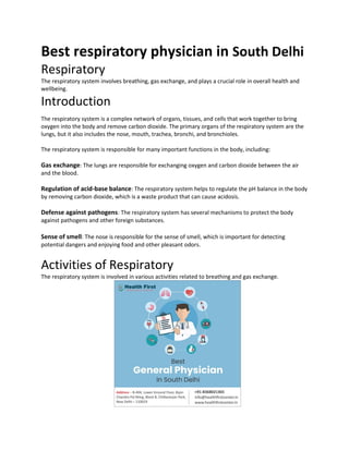 Best respiratory physician in South Delhi
Respiratory
The respiratory system involves breathing, gas exchange, and plays a crucial role in overall health and
wellbeing.
Introduction
The respiratory system is a complex network of organs, tissues, and cells that work together to bring
oxygen into the body and remove carbon dioxide. The primary organs of the respiratory system are the
lungs, but it also includes the nose, mouth, trachea, bronchi, and bronchioles.
The respiratory system is responsible for many important functions in the body, including:
Gas exchange: The lungs are responsible for exchanging oxygen and carbon dioxide between the air
and the blood.
Regulation of acid-base balance: The respiratory system helps to regulate the pH balance in the body
by removing carbon dioxide, which is a waste product that can cause acidosis.
Defense against pathogens: The respiratory system has several mechanisms to protect the body
against pathogens and other foreign substances.
Sense of smell: The nose is responsible for the sense of smell, which is important for detecting
potential dangers and enjoying food and other pleasant odors.
Activities of Respiratory
The respiratory system is involved in various activities related to breathing and gas exchange.
 