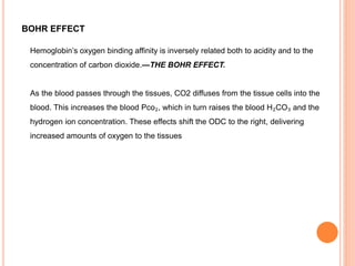 BOHR EFFECT
Hemoglobin’s oxygen binding affinity is inversely related both to acidity and to the
concentration of carbon dioxide.—THE BOHR EFFECT.
As the blood passes through the tissues, CO2 diffuses from the tissue cells into the
blood. This increases the blood Pco₂, which in turn raises the blood H₂CO₃ and the
hydrogen ion concentration. These effects shift the ODC to the right, delivering
increased amounts of oxygen to the tissues
 