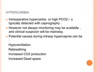 HYPERCARBIA
 Intraoperative hypercarbia or high PCO2 i s
typically detected with capnography .
 However not always monitoring may be available ,
and clinical suspicion will be mainstay.
 Potential causes during intraop hypercapnia can be
:
Hypoventilation
Rebreathing
Increased CO2 production
Increased Dead space
 