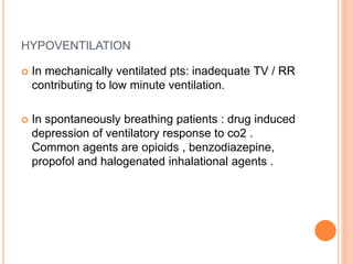 HYPOVENTILATION
 In mechanically ventilated pts: inadequate TV / RR
contributing to low minute ventilation.
 In spontaneously breathing patients : drug induced
depression of ventilatory response to co2 .
Common agents are opioids , benzodiazepine,
propofol and halogenated inhalational agents .
 