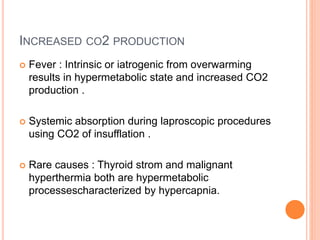 INCREASED CO2 PRODUCTION
 Fever : Intrinsic or iatrogenic from overwarming
results in hypermetabolic state and increased CO2
production .
 Systemic absorption during laproscopic procedures
using CO2 of insufflation .
 Rare causes : Thyroid strom and malignant
hyperthermia both are hypermetabolic
processescharacterized by hypercapnia.
 