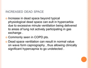 INCREASED DEAD SPACE
 Increase in dead space beyond typical
physiological dead space can eult in hypercarbia
due to excessive minute ventilation being delivered
to areas of lung not actively participating in gas
exchange .
 Commonly seen in COPD pts.
 Dead space ventilation can result in normal value
on wave form capnography , thus allowing clinically
significant hypercapnia to go undetected .
 