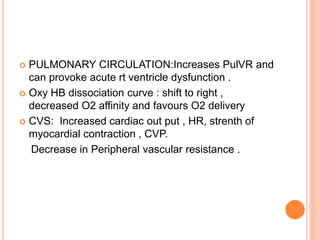  PULMONARY CIRCULATION:Increases PulVR and
can provoke acute rt ventricle dysfunction .
 Oxy HB dissociation curve : shift to right ,
decreased O2 affinity and favours O2 delivery
 CVS: Increased cardiac out put , HR, strenth of
myocardial contraction , CVP.
Decrease in Peripheral vascular resistance .
 