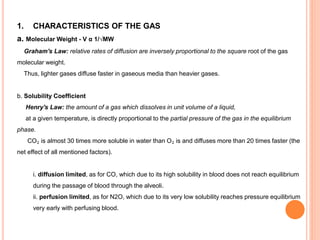 1. CHARACTERISTICS OF THE GAS
a. Molecular Weight - V α 1/√MW
Graham's Law: relative rates of diffusion are inversely proportional to the square root of the gas
molecular weight.
Thus, lighter gases diffuse faster in gaseous media than heavier gases.
b. Solubility Coefficient
Henry's Law: the amount of a gas which dissolves in unit volume of a liquid,
at a given temperature, is directly proportional to the partial pressure of the gas in the equilibrium
phase.
CO₂ is almost 30 times more soluble in water than O₂ is and diffuses more than 20 times faster (the
net effect of all mentioned factors).
i. diffusion limited, as for CO, which due to its high solubility in blood does not reach equilibrium
during the passage of blood through the alveoli.
ii. perfusion limited, as for N2O, which due to its very low solubility reaches pressure equilibrium
very early with perfusing blood.
 