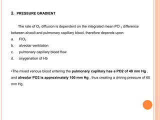 2. PRESSURE GRADIENT
The rate of O₂ diffusion is dependent on the integrated mean PO ₂ difference
between alveoli and pulmonary capillary blood, therefore depends upon:
a. FIO₂
b. alveolar ventilation
c. pulmonary capillary blood flow
d. oxygenation of Hb
•The mixed venous blood entering the pulmonary capillary has a PO2 of 40 mm Hg ,
and alveolar PO2 is approximately 100 mm Hg , thus creating a driving pressure of 60
mm Hg.
 