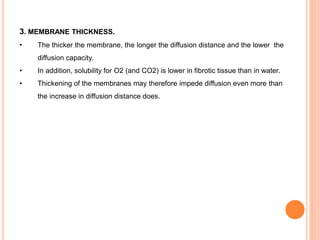 3. MEMBRANE THICKNESS.
• The thicker the membrane, the longer the diffusion distance and the lower the
diffusion capacity.
• In addition, solubility for O2 (and CO2) is lower in fibrotic tissue than in water.
• Thickening of the membranes may therefore impede diffusion even more than
the increase in diffusion distance does.
 