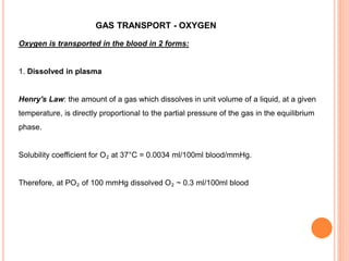 GAS TRANSPORT - OXYGEN
Oxygen is transported in the blood in 2 forms:
1. Dissolved in plasma
Henry's Law: the amount of a gas which dissolves in unit volume of a liquid, at a given
temperature, is directly proportional to the partial pressure of the gas in the equilibrium
phase.
Solubility coefficient for O₂ at 37°C = 0.0034 ml/100ml blood/mmHg.
Therefore, at PO₂ of 100 mmHg dissolved O₂ ~ 0.3 ml/100ml blood
 