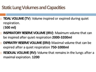 StaticLungVolumesandCapacities
 TIDAL VOLUME(TV): Volume inspired or expired during quiet
respiration.
(500 ml)
 INSPIRATORYRESERVEVOLUME(IRV): Maximum volume that can
be inspired after quiet respiration 2000-3200ml
 EXPIRATRYRESERVEVOLUME(ERV): Maximal volume that can be
expired after a quiet respiration 750-1000ml
 RESIDUALVOLUME(RV): Volume that remains in the lungs after a
maximal expiration. 1200
 