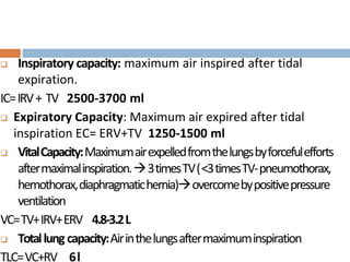  Inspiratory capacity: maximum air inspired after tidal
expiration.
IC=IRV+ TV 2500-3700 ml
 Expiratory Capacity: Maximum air expired after tidal
inspiration EC= ERV+TV 1250-1500 ml
 VitalCapacity:Maximumairexpelledfromthelungsbyforcefulefforts
aftermaximalinspiration.3timesTV(<3timesTV-pneumothorax,
hemothorax,diaphragmatichernia)overcomebypositivepressure
ventilation
VC=TV+IRV+ERV 4.8-3.2L
 Totallung capacity:Airinthelungsaftermaximuminspiration
TLC=VC+RV 6l
 