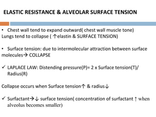 ELASTIC RESISTANCE & ALVEOLAR SURFACE TENSION
• Chest wall tend to expand outward( chest wall muscle tone)
Lungs tend to collapse ( ↑elastin & SURFACE TENSION)
• Surface tension: due to intermolecular attraction between surface
molecules COLLAPSE
 LAPLACE LAW: Distending pressure(P)= 2 x Surface tension(T)/
Radius(R)
Collapse occurs when Surface tension↑ & radius↓
 Surfactant↓ surface tension( concentration of surfactant ↑ when
alveolus becomes smaller)
 