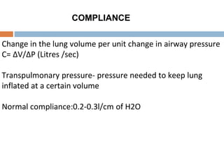 COMPLIANCE
Change in the lung volume per unit change in airway pressure
C= ΔV/ΔP (Litres /sec)
Transpulmonary pressure- pressure needed to keep lung
inflated at a certain volume
Normal compliance:0.2-0.3l/cm of H2O
 
