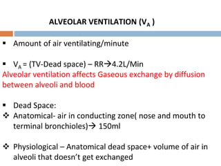ALVEOLAR VENTILATION (VA )
 Amount of air ventilating/minute
 VA = (TV-Dead space) – RR4.2L/Min
Alveolar ventilation affects Gaseous exchange by diffusion
between alveoli and blood
 Dead Space:
 Anatomical- air in conducting zone( nose and mouth to
terminal bronchioles) 150ml
 Physiological – Anatomical dead space+ volume of air in
alveoli that doesn’t get exchanged
 