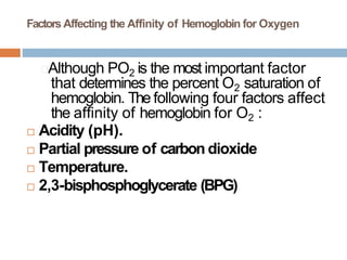 Factors Affecting the Affinity of Hemoglobin for Oxygen
🞑Although PO2 is the most important factor
that determines the percent O2 saturation of
hemoglobin. The following four factors affect
the affinity of hemoglobin for O2 :
 Acidity (pH).
 Partial pressure of carbon dioxide
 Temperature.
 2,3-bisphosphoglycerate (BPG)
 