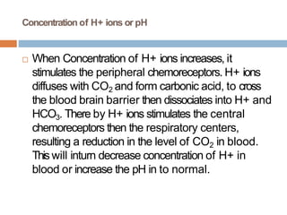 Concentration of H+ ions or pH
 When Concentration of H+ ions increases, it
stimulates the peripheral chemoreceptors. H+ ions
diffuses with CO2 and form carbonic acid, to cross
the blood brain barrier then dissociates into H+ and
HCO3. There by H+ ions stimulates the central
chemoreceptors then the respiratory centers,
resulting a reduction in the level of CO2 in blood.
Thiswill inturn decrease concentration of H+ in
blood or increase the pH in to normal.
 