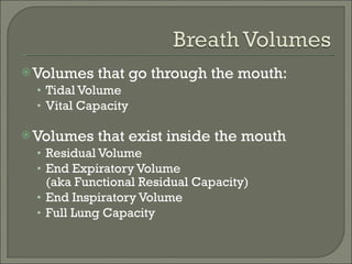 Volumes that go through the mouth: Tidal Volume Vital Capacity Volumes that exist inside the mouth Residual Volume End Expiratory Volume (aka Functional Residual Capacity) End Inspiratory Volume Full Lung Capacity 